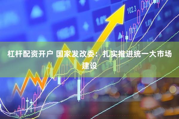 杠杆配资开户 国家发改委：扎实推进统一大市场建设