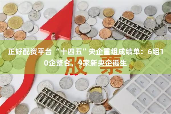 正好配资平台 “十四五”央企重组成绩单：6组10企整合，9家新央企诞生