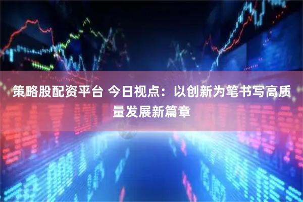 策略股配资平台 今日视点：以创新为笔书写高质量发展新篇章