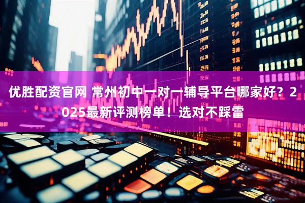 优胜配资官网 常州初中一对一辅导平台哪家好？2025最新评测榜单！选对不踩雷