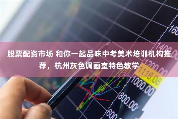 股票配资市场 和你一起品味中考美术培训机构推荐，杭州灰色调画室特色教学