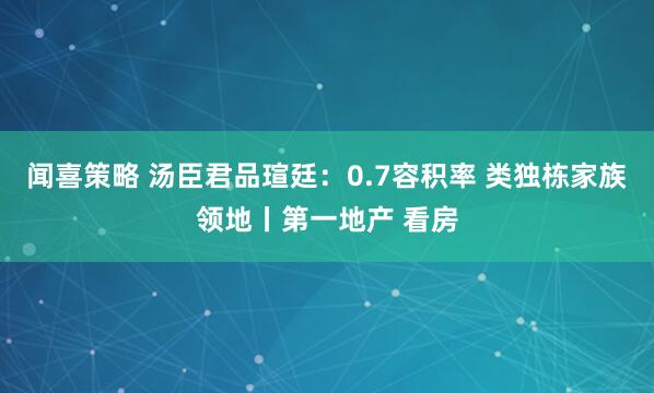 闻喜策略 汤臣君品瑄廷：0.7容积率 类独栋家族领地丨第一地产 看房