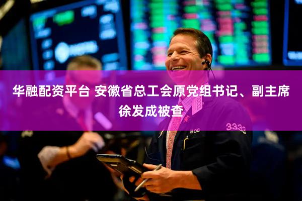 华融配资平台 安徽省总工会原党组书记、副主席徐发成被查
