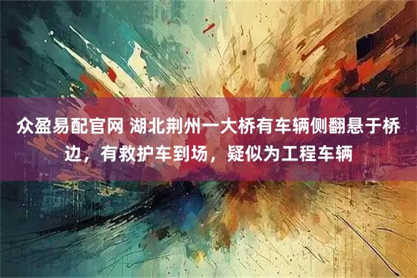 众盈易配官网 湖北荆州一大桥有车辆侧翻悬于桥边，有救护车到场，疑似为工程车辆