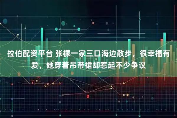 拉伯配资平台 张檬一家三口海边散步，很幸福有爱，她穿着吊带裙却惹起不少争议