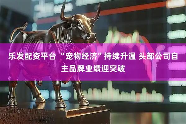乐发配资平台 “宠物经济”持续升温 头部公司自主品牌业绩迎突破