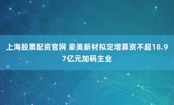上海股票配资官网 豪美新材拟定增募资不超18.97亿元加码主业