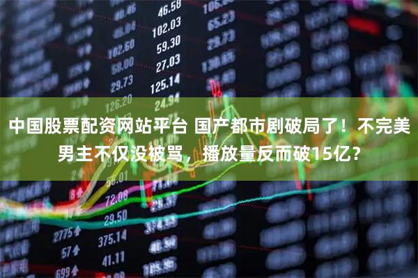 中国股票配资网站平台 国产都市剧破局了！不完美男主不仅没被骂，播放量反而破15亿？