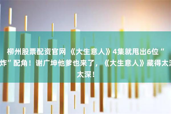 柳州股票配资官网 《大生意人》4集就甩出6位“王炸”配角！谢广坤他爹也来了，《大生意人》藏得太深！