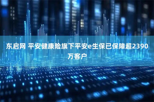 东启网 平安健康险旗下平安e生保已保障超2390万客户