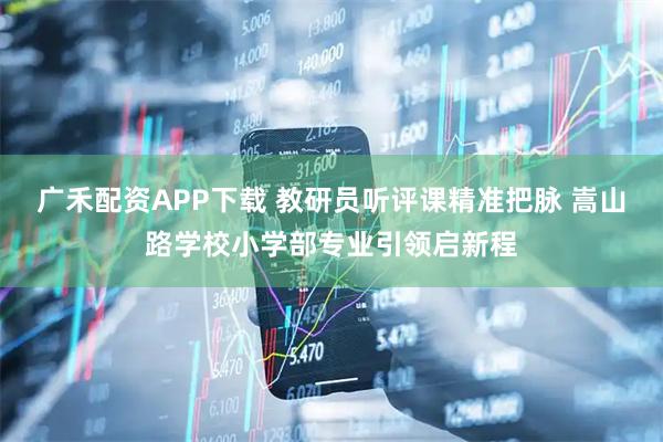 广禾配资APP下载 教研员听评课精准把脉 嵩山路学校小学部专业引领启新程