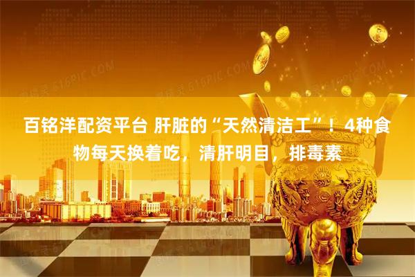 百铭洋配资平台 肝脏的“天然清洁工”！4种食物每天换着吃，清肝明目，排毒素