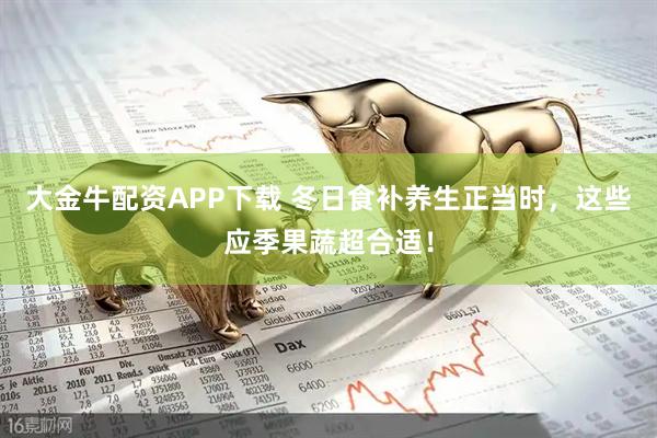 大金牛配资APP下载 冬日食补养生正当时，这些应季果蔬超合适！
