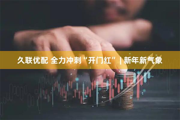 久联优配 全力冲刺“开门红” | 新年新气象