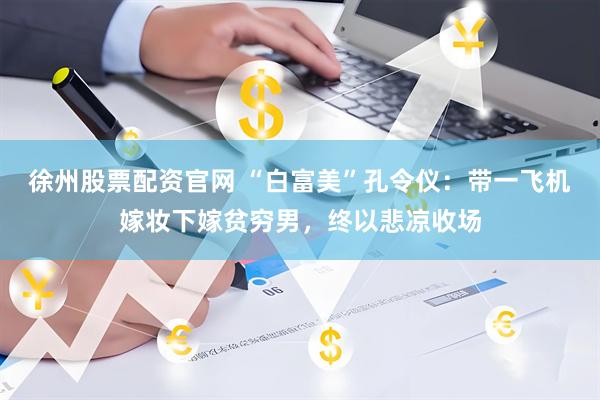 徐州股票配资官网 “白富美”孔令仪：带一飞机嫁妆下嫁贫穷男，终以悲凉收场