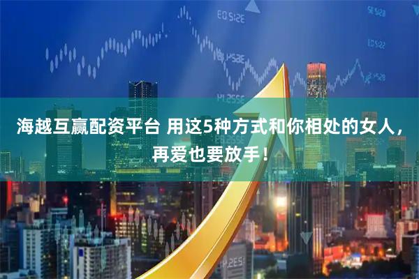 海越互赢配资平台 用这5种方式和你相处的女人，再爱也要放手！