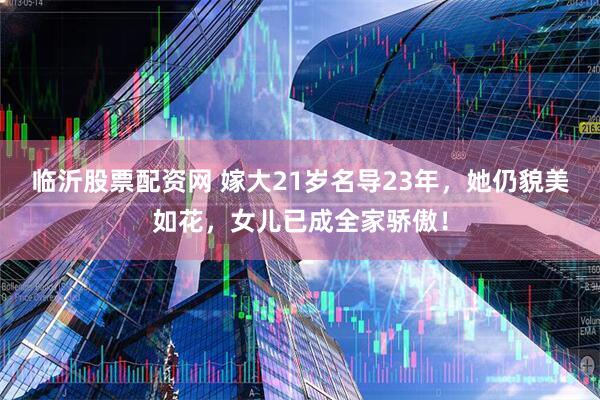 临沂股票配资网 嫁大21岁名导23年，她仍貌美如花，女儿已成全家骄傲！